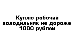 Куплю рабочий холодильник не дороже 1000 рублей